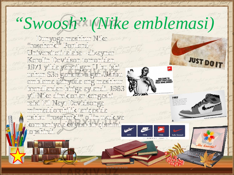 Dunyoga mashhur Nike “roscherki” Portlend Universiteti talaba - dizayner Kerolin Devidson tomonidan 1971 yilda yaratilgan.U bu ishi uchun $35 ganarar olgan.Ushbu emblema dunyoda eng mashhur brendlardan biriga aylandi. 1983 yil Nike direktorlar kengashi raisi Fil Nayt Devidsonga minnaddorchilik tariqasida ushbu “roscherkli” oltin uzuk va kompaniya aksiyasi bir qismini topshirdi.“ Swoosh” (Nike emblemasi) www.arxiv.uz 