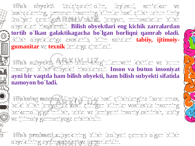 Bilish obyekti . Tadqiqotchi-olim, faylasuf, san’atkor va boshqalarning, umuman insonning bilimlar hosil qilish uchun ilmiy faoliyati qaratilgan narsa, hodisa, jarayon, munosabatlar bilish obyektlari hisoblanadi. Bilish obyektlari eng kichik zarralardan tortib o`lkan galaktikagacha bo`lgan borliqni qamrab oladi. Bilish obyektlariga asoslanib, bilim sohalari tabiiy, ijtimoiy- gumanitar va texnik fanlarga ajratiladi. Bilish subyekti. Bilish bilan shug`ullanuvchi kishilar va butun insoniyat bilish subyekti hisoblanadi. Inson va butun insoniyat ayni bir vaqtda ham bilish obyekti, ham bilish subyekti sifatida namoyon bo`ladi. Bilishning maqsadi ilmiy bilimlar hosil qilishdangina iborat emas, balki bilish jarayonida xosil qilingan bilimlar vositasida insonning barkamolligiga intilish, tabiat va jamiyatni insoniylashtirish, tabiiy va ijtimoiy garmoniyaga erishishdir. Bilish predmeti subyektning bilish faoliyati qamrab olgan bilish obyektining ayrim sohalari va tomonlaridir . 