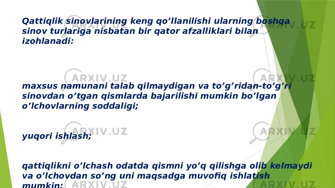 Qattiqlik sinovlarining keng qo’llanilishi ularning boshqa sinov turlariga nisbatan bir qator afzalliklari bilan izohlanadi: maxsus namunani talab qilmaydigan va to’g’ridan-to’g’ri sinovdan o’tgan qismlarda bajarilishi mumkin bo’lgan o’lchovlarning soddaligi; yuqori ishlash; qattiqlikni o’lchash odatda qismni yo’q qilishga olib kelmaydi va o’lchovdan so’ng uni maqsadga muvofiq ishlatish mumkin; metallning boshqa xususiyatlarining qattiqligini, birinchi navbatda, kuchlanish kuchini taxminiy baholash qobiliyati. 