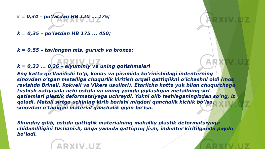 K = 0,34 – po’latdan HB 120 ... 175; k = 0,35 – po’latdan HB 175 ... 450; k = 0,55 – tavlangan mis, guruch va bronza; k = 0,33 ... 0,36 – alyuminiy va uning qotishmalari Eng katta qo’llanilishi to’p, konus va piramida ko’rinishidagi indenterning sinovdan o’tgan metalliga chuqurlik kiritish orqali qattiqlikni o’lchashni oldi (mos ravishda Brinell, Rokvell va Vikers usullari). Etarlicha katta yuk bilan chuqurchaga tushish natijasida uchi ostida va uning yonida joylashgan metallning sirt qatlamlari plastik deformatsiyaga uchraydi. Yukni olib tashlaganingizdan so’ng, iz qoladi. Metall sirtga uchining kirib borishi miqdori qanchalik kichik bo’lsa, sinovdan o’tadigan material qanchalik qiyin bo’lsa. Shunday qilib, ostida qattiqlik materialning mahalliy plastik deformatsiyaga chidamliligini tushunish, unga yanada qattiqroq jism, indenter kiritilganda paydo bo’ladi. 