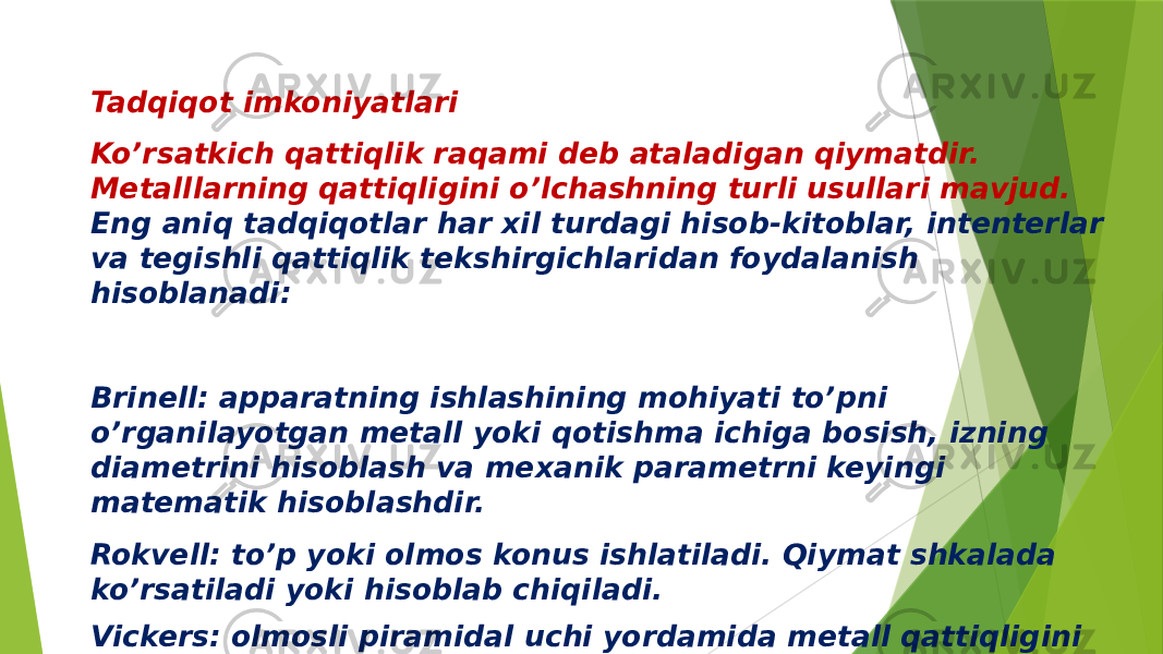 Tadqiqot imkoniyatlari Ko’rsatkich qattiqlik raqami deb ataladigan qiymatdir. Metalllarning qattiqligini o’lchashning turli usullari mavjud. Eng aniq tadqiqotlar har xil turdagi hisob-kitoblar, intenterlar va tegishli qattiqlik tekshirgichlaridan foydalanish hisoblanadi: Brinell: apparatning ishlashining mohiyati to’pni o’rganilayotgan metall yoki qotishma ichiga bosish, izning diametrini hisoblash va mexanik parametrni keyingi matematik hisoblashdir. Rokvell: to’p yoki olmos konus ishlatiladi. Qiymat shkalada ko’rsatiladi yoki hisoblab chiqiladi. Vickers: olmosli piramidal uchi yordamida metall qattiqligini eng aniq o’lchash. 