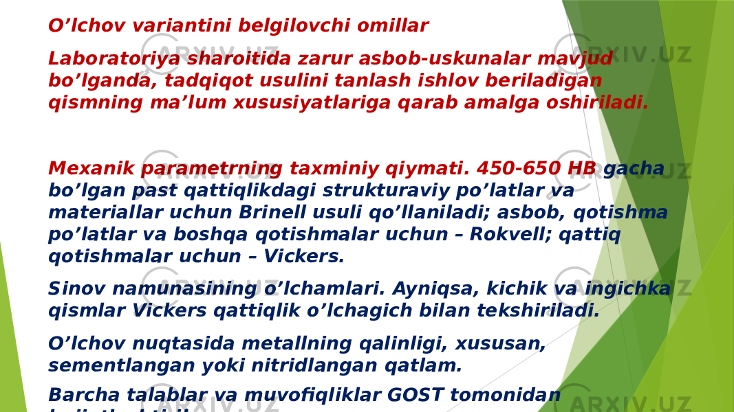 O’lchov variantini belgilovchi omillar Laboratoriya sharoitida zarur asbob-uskunalar mavjud bo’lganda, tadqiqot usulini tanlash ishlov beriladigan qismning ma’lum xususiyatlariga qarab amalga oshiriladi. Mexanik parametrning taxminiy qiymati. 450-650 HB gacha bo’lgan past qattiqlikdagi strukturaviy po’latlar va materiallar uchun Brinell usuli qo’llaniladi; asbob, qotishma po’latlar va boshqa qotishmalar uchun – Rokvell; qattiq qotishmalar uchun – Vickers. Sinov namunasining o’lchamlari. Ayniqsa, kichik va ingichka qismlar Vickers qattiqlik o’lchagich bilan tekshiriladi. O’lchov nuqtasida metallning qalinligi, xususan, sementlangan yoki nitridlangan qatlam. Barcha talablar va muvofiqliklar GOST tomonidan hujjatlashtirilgan. 