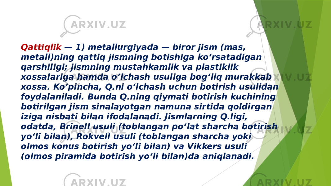 Qattiqlik — 1) metallurgiyada — biror jism (mas, metall)ning qattiq jismning botishiga koʻrsatadigan qarshiligi; jismning mustahkamlik va plastiklik xossalariga hamda oʻlchash usuliga bogʻliq murakkab xossa. Koʻpincha, Q.ni oʻlchash uchun botirish usulidan foydalaniladi. Bunda Q.ning qiymati botirish kuchining botirilgan jism sinalayotgan namuna sirtida qoldirgan iziga nisbati bilan ifodalanadi. Jismlarning Q.ligi, odatda, Brinell usuli (toblangan poʻlat sharcha botirish yoʻli bilan), Rokvell usuli (toblangan sharcha yoki olmos konus botirish yoʻli bilan) va Vikkers usuli (olmos piramida botirish yoʻli bilan)da aniqlanadi. 