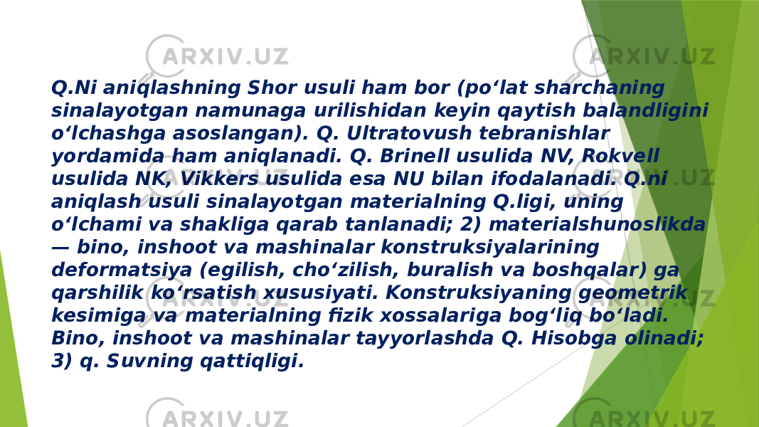 Q.Ni aniqlashning Shor usuli ham bor (poʻlat sharchaning sinalayotgan namunaga urilishidan keyin qaytish balandligini oʻlchashga asoslangan). Q. Ultratovush tebranishlar yordamida ham aniqlanadi. Q. Brinell usulida NV, Rokvell usulida NK, Vikkers usulida esa NU bilan ifodalanadi. Q.ni aniqlash usuli sinalayotgan materialning Q.ligi, uning oʻlchami va shakliga qarab tanlanadi; 2) materialshunoslikda — bino, inshoot va mashinalar konstruksiyalarining deformatsiya (egilish, choʻzilish, buralish va boshqalar) ga qarshilik koʻrsatish xususiyati. Konstruksiyaning geometrik kesimiga va materialning fizik xossalariga bogʻliq boʻladi. Bino, inshoot va mashinalar tayyorlashda Q. Hisobga olinadi; 3) q. Suvning qattiqligi. 