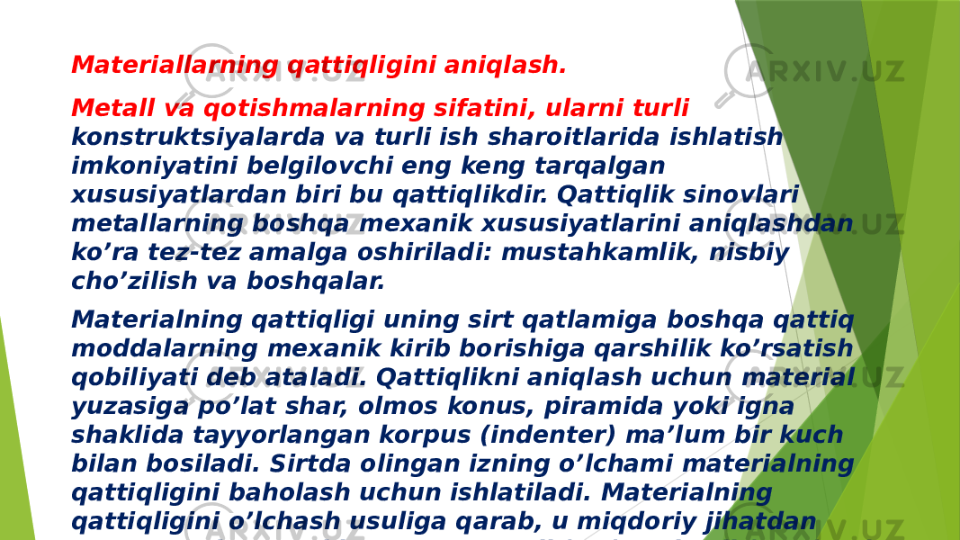 Materiallarning qattiqligini aniqlash. Metall va qotishmalarning sifatini, ularni turli konstruktsiyalarda va turli ish sharoitlarida ishlatish imkoniyatini belgilovchi eng keng tarqalgan xususiyatlardan biri bu qattiqlikdir. Qattiqlik sinovlari metallarning boshqa mexanik xususiyatlarini aniqlashdan ko’ra tez-tez amalga oshiriladi: mustahkamlik, nisbiy cho’zilish va boshqalar. Materialning qattiqligi uning sirt qatlamiga boshqa qattiq moddalarning mexanik kirib borishiga qarshilik ko’rsatish qobiliyati deb ataladi. Qattiqlikni aniqlash uchun material yuzasiga po’lat shar, olmos konus, piramida yoki igna shaklida tayyorlangan korpus (indenter) ma’lum bir kuch bilan bosiladi. Sirtda olingan izning o’lchami materialning qattiqligini baholash uchun ishlatiladi. Materialning qattiqligini o’lchash usuliga qarab, u miqdoriy jihatdan tavsiflanadi qattiqlik raqami Brinell (HB), Rokvell (HRC) yoki Vickers (HV) bo’yicha . 