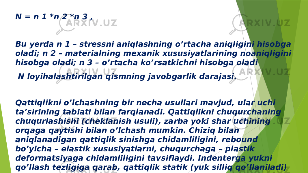 N = n 1 *n 2 *n 3 , Bu yerda n 1 – stressni aniqlashning o’rtacha aniqligini hisobga oladi; n 2 – materialning mexanik xususiyatlarining noaniqligini hisobga oladi; n 3 – o’rtacha ko’rsatkichni hisobga oladi N loyihalashtirilgan qismning javobgarlik darajasi. Qattiqlikni o’lchashning bir necha usullari mavjud, ular uchi ta’sirining tabiati bilan farqlanadi. Qattiqlikni chuqurchaning chuqurlashishi (cheklanish usuli), zarba yoki shar uchining orqaga qaytishi bilan o’lchash mumkin. Chiziq bilan aniqlanadigan qattiqlik sinishga chidamliligini, rebound bo’yicha – elastik xususiyatlarni, chuqurchaga – plastik deformatsiyaga chidamliligini tavsiflaydi. Indenterga yukni qo’llash tezligiga qarab, qattiqlik statik (yuk silliq qo’llaniladi) va dinamik (yuk zarba bilan qo’llaniladi) o’rtasida farqlanadi. 