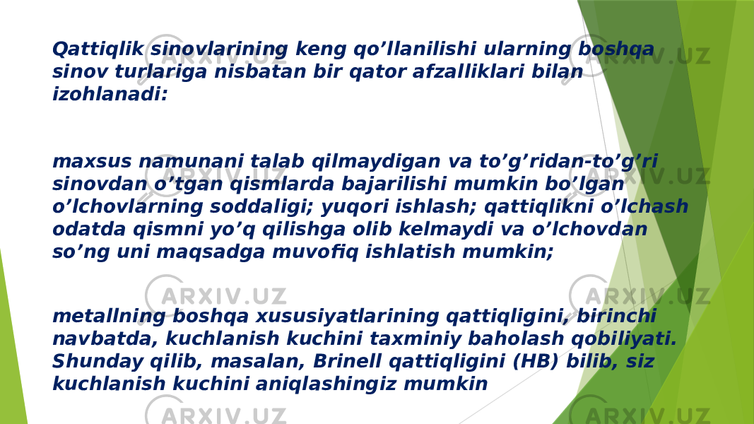 Qattiqlik sinovlarining keng qo’llanilishi ularning boshqa sinov turlariga nisbatan bir qator afzalliklari bilan izohlanadi: maxsus namunani talab qilmaydigan va to’g’ridan-to’g’ri sinovdan o’tgan qismlarda bajarilishi mumkin bo’lgan o’lchovlarning soddaligi; yuqori ishlash; qattiqlikni o’lchash odatda qismni yo’q qilishga olib kelmaydi va o’lchovdan so’ng uni maqsadga muvofiq ishlatish mumkin; metallning boshqa xususiyatlarining qattiqligini, birinchi navbatda, kuchlanish kuchini taxminiy baholash qobiliyati. Shunday qilib, masalan, Brinell qattiqligini (HB) bilib, siz kuchlanish kuchini aniqlashingiz mumkin 