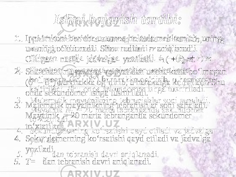 Ishni bajarish tartibi: 1. Ipni imkoni boricha uzunroq holatda mahkamlab, uning uzunligi o‘lchanadi. Shar radiusi r aniqlanadi. Olingan natija jadvalga yoziladi. = ( + r ) m . 2. Sharchani muvozanat vaziyatidan uncha katta bo‘lmagan (6° – 8°) burchakka og‘dirib, u harakatga keltiriladi. Shu onda sekundomer ishga tushiriladi. 3. Matematik mayatnikning tebranishlar soni sanaladi. Mayatnik = 20 marta tebranganda sekundomer to‘xtatiladi. 4. Sekundomerning ko‘rsatishi qayd etiladi va jadvalga yoziladi. 5. T= dan tebranish davri aniqlanadi.•   