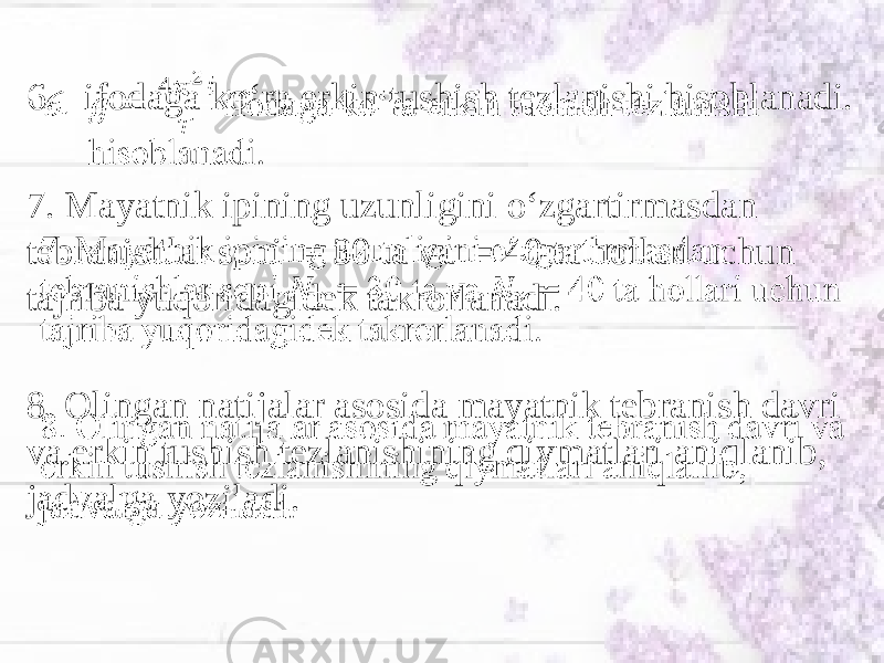 6. ifodaga ko‘ra erkin tushish tezlanishi hisoblanadi. 7. Mayatnik ipining uzunligini o‘zgartirmasdan tebranishlar soni = 30 ta va = 40 ta hollari uchun tajriba yuqoridagidek takrorlanadi. 8. Olingan natijalar asosida mayatnik tebranish davri va erkin tushish tezlanishining qiymatlari aniqlanib, jadvalga yoziladi. •   