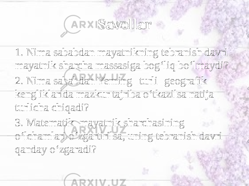 Savollar 1. Nima sababdan mayatnikning tebranish davri mayatnik sharcha massasiga bog‘liq bo‘lmaydi? 2. Nima sababdan Yerning turli geografik kengliklarida mazkur tajriba o‘tkazilsa natija turlicha chiqadi? 3. Matematik mayatnik sharchasining o‘lchamlari o‘zgartirilsa, uning tebranish davri qanday o‘zgaradi? 