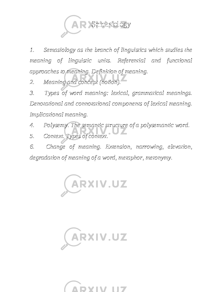 Semasiology 1. Semasiology as the branch of linguistics which studies the meaning of linguistic units. Referential and functional approaches to meaning. Definition of meaning. 2. Meaning and concept (notion). 3. Types of word meaning: lexical, grammatical meanings. Denotational and connotational components of lexical meaning. Implicational meaning. 4. Polysemy. The semantic structure of a polysemantic word. 5. Context. Types of context. 6. Change of meaning. Extension, narrowing, elevation, degradation of meaning of a word, metaphor, metonymy. 