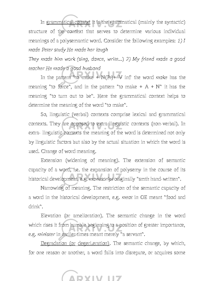 In grammatical context it is the grammatical (mainly the syntactic) structure of the context that serves to determine various individual meanings of a polysemantic word. Consider the following examples: 1) I made Peter study He made her laugh They made him work (sing, dance, write. ..) 2) My friend made a good teacher He made a good husband In the pattern &#34;to make + N(Pr)+ V inf &#39; the word make has the meaning &#34;to force&#34;, and in the pattern &#34;to make + A + N&#34; it has the meaning &#34;to turn out to be&#34;. Here the grammatical context helps to determine the meaning of the word &#34;to make&#34;. So, linguistic (verbal) contexts comprise lexical and grammatical contexts. They are opposed to extra linguistic contexts (non-verbal). In extra- linguistic contexts the meaning of the word is determined not only by linguistic factors but also by the actual situation in which the word is used. Change of word meaning. Extension (widening of meaning). The extension of semantic capacity of a word, i.e. the expansion of polysemy in the course of its historical development, e.g. manuscript originally &#34;smth hand-written&#34;. Narrowing of meaning. The restriction of the semantic capacity of a word in the historical development, e.g. meat in OE meant &#34;food and drink&#34;. Elevation (or amelioration). The semantic change in the word which rises it from humble beginning to a position of greater importance, e.g. minister in earlier times meant merely &#34;a servant&#34;. Degradation (or_degeri.eration) . The semantic change, by which, for one reason or another, a word falls into disrepute, or acquires some 