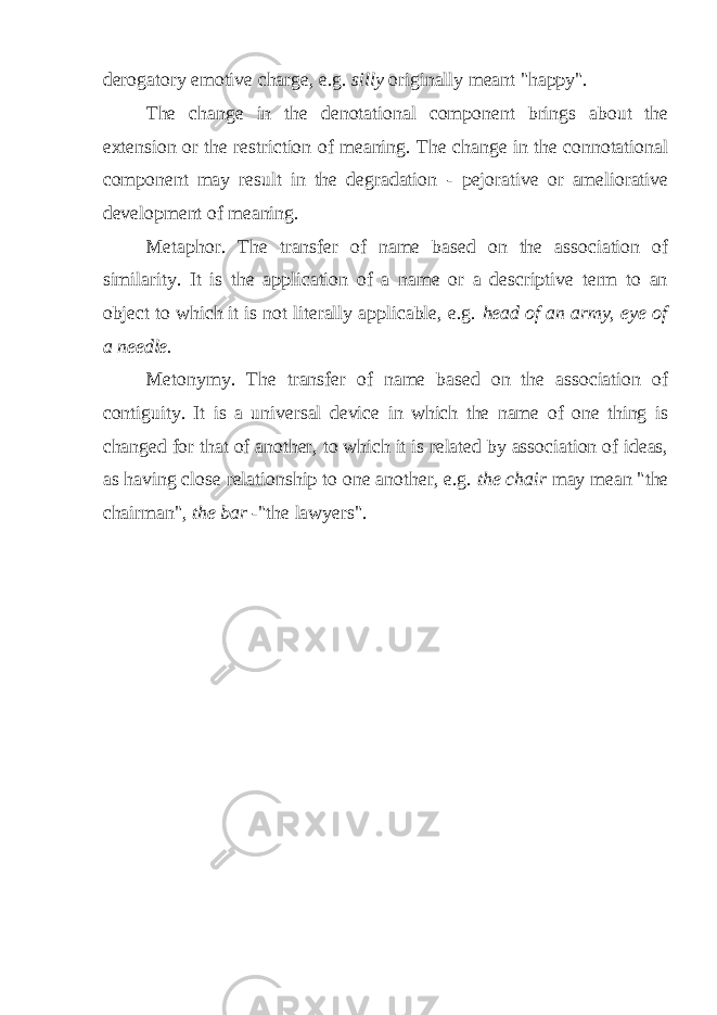 derogatory emotive charge, e.g. silly originally meant &#34;happy&#34;. The change in the denotational component brings about the extension or the restriction of meaning. The change in the connotational component may result in the degradation - pejorative or ameliorative development of meaning. Metaphor. The transfer of name based on the association of similarity. It is the application of a name or a descriptive term to an object to which it is not literally applicable, e.g. head of an army, eye of a needle. Metonymy. The transfer of name based on the association of contiguity. It is a universal device in which the name of one thing is changed for that of another, to which it is related by association of ideas, as having close relationship to one another, e.g. the chair may mean &#34;the chairman&#34;, the bar -&#34; the lawyers&#34;. 
