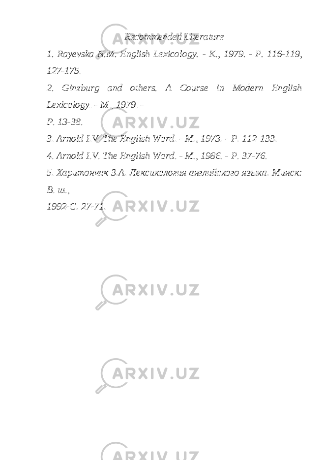 Recommended Literature 1. Rayevska N.M. English Lexicology. - K., 1979. - P. 116-119, 127-175. 2. Ginzburg and others. A Course in Modern English Lexicology. - M., 1979. - P. 13-38. 3. Arnold I.V. The English Word. - M., 1973. - P. 112-133. 4. Arnold I.V. The English Word. - M., 1986. - P. 37-76. 5. Харитончик З.А. Лексикология английского яз ы ка. Минск: В. ш., 1992-С. 27-71. 