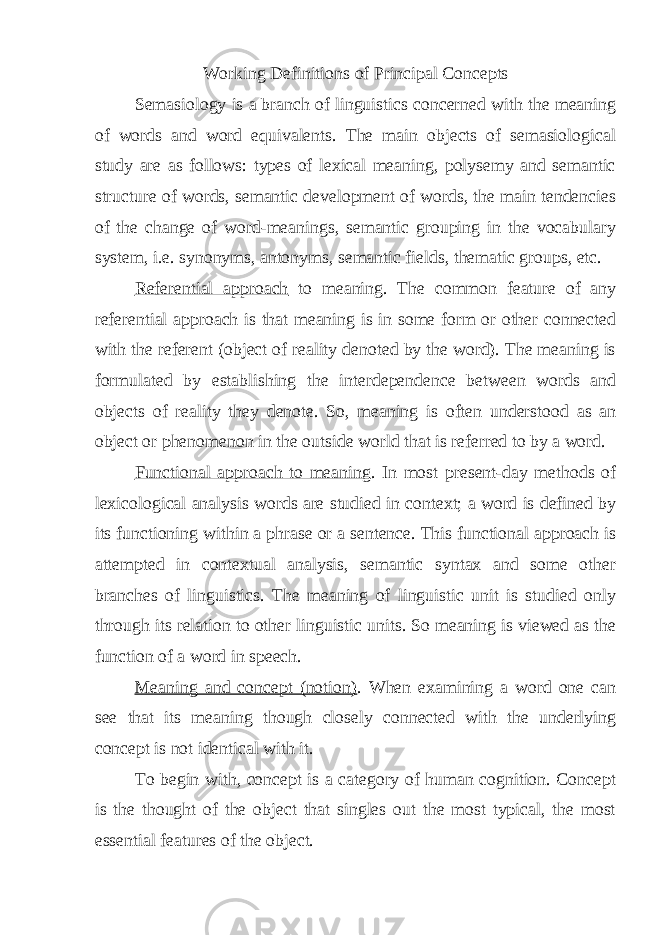 Working Definitions of Principal Concepts Semasiology is a branch of linguistics concerned with the meaning of words and word equivalents. The main objects of semasiological study are as follows: types of lexical meaning, polysemy and semantic structure of words, semantic development of words, the main tendencies of the change of word-meanings, semantic grouping in the vocabulary system, i.e. synonyms, antonyms, semantic fields, thematic groups, etc. Referential approach to meaning. The common feature of any referential approach is that meaning is in some form or other connected with the referent (object of reality denoted by the word). The meaning is formulated by establishing the interdependence between words and objects of reality they denote. So, meaning is often understood as an object or phenomenon in the outside world that is referred to by a word. Functional approach to meaning . In most present-day methods of lexicological analysis words are studied in context; a word is defined by its functioning within a phrase or a sentence. This functional approach is attempted in contextual analysis, semantic syntax and some other branches of linguistics. The meaning of linguistic unit is studied only through its relation to other linguistic units. So meaning is viewed as the function of a word in speech. Meaning and concept (notion) . When examining a word one can see that its meaning though closely connected with the underlying concept is not identical with it. To begin with, concept is a category of human cognition. Concept is the thought of the object that singles out the most typical, the most essential features of the object. 