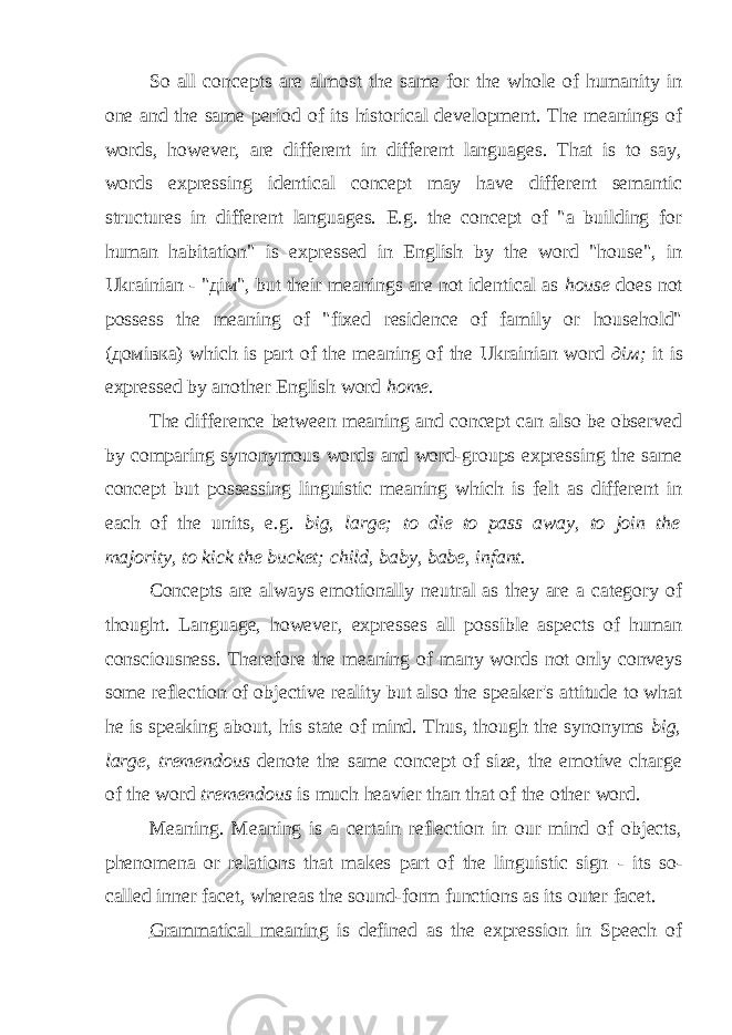 So all concepts are almost the same for the whole of humanity in one and the same period of its historical development. The meanings of words, however, are different in different languages. That is to say, words expressing identical concept may have different semantic structures in different languages. E.g. the concept of &#34;a building for human habitation&#34; is expressed in English by the word &#34;house&#34;, in Ukrainian - &#34;дім&#34;, but their meanings are not identical as house does not possess the meaning of &#34;fixed residence of family or household&#34; (домівка) which is part of the meaning of the Ukrainian word д i м ; it is expressed by another English word home. The difference between meaning and concept can also be observed by comparing synonymous words and word-groups expressing the same concept but possessing linguistic meaning which is felt as different in each of the units, e.g. big, large; to die to pass away, to join the majority, to kick the bucket; child, baby, babe, infant. Concepts are always emotionally neutral as they are a category of thought. Language, however, expresses all possible aspects of human consciousness. Therefore the meaning of many words not only conveys some reflection of objective reality but also the speaker&#39;s attitude to what he is speaking about, his state of mind. Thus, though the synonyms big, large, tremendous denote the same concept of size, the emotive charge of the word tremendous is much heavier than that of the other word. Meaning. Meaning is a certain reflection in our mind of objects, phenomena or relations that makes part of the linguistic sign - its so- called inner facet, whereas the sound-form functions as its outer facet. Grammatical meanin g is defined as the expression in Speech of 