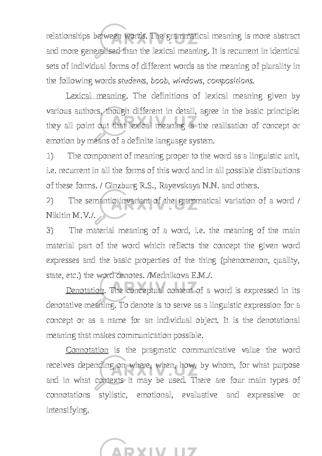 relationships between words. The grammatical meaning is more abstract and more generalised than the lexical meaning. It is recurrent in identical sets of individual forms of different words as the meaning of plurality in the following words students, boob, windows, compositions. Lexical meaning . The definitions of lexical meaning given by various authors, though different in detail, agree in the basic principle: they all point out that lexical meaning is the realisation of concept or emotion by means of a definite language system. 1) The component of meaning proper to the word as a linguistic unit, i.e. recurrent in all the forms of this word and in all possible distributions of these forms. / Ginzburg R.S., Rayevskaya N.N. and others. 2) The semantic invariant of the grammatical variation of a word / Nikitin M.V./. 3) The material meaning of a word, i.e. the meaning of the main material part of the word which reflects the concept the given word expresses and the basic properties of the thing (phenomenon, quality, state, etc.) the word denotes. /Mednikova E.M./. Denotation . The conceptual content of a word is expressed in its denotative meaning. To denote is to serve as a linguistic expression for a concept or as a name for an individual object. It is the denotational meaning that makes communication possible. Connotation is the pragmatic communicative value the word receives depending on where, when, how, by whom, for what purpose and in what contexts it may be used. There are four main types of connotations stylistic, emotional, evaluative and expressive or intensifying. 