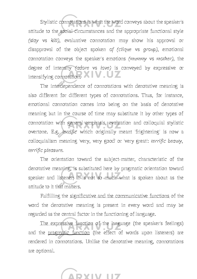 Stylistic connotations is what the word conveys about the speaker&#39;s attitude to the social circumstances and the appropriate functional style (slay vs kill), evaluative connotation may show his approval or disapproval of the object spoken of (clique vs group), emotional connotation conveys the speaker&#39;s emotions (mummy vs mother), the degree of intensity (adore vs love) is conveyed by expressive or intensifying connotation. The interdependence of connotations with denotative meaning is also different for different types of connotations. Thus, for instance, emotional connotation comes into being on the basis of denotative meaning but in the course of time may substitute it by other types of connotation with general emphasis, evaluation and colloquial stylistic overtone. E.g. terrific which originally meant &#39;frightening&#39; is now a colloquialism meaning &#39;very, very good&#39; or &#39;very great&#39;: terrific beauty, terrific pleasure. The orientation toward the subject-matter, characteristic of the denotative meaning, is substituted here by pragmatic orientation toward speaker and listener; it is not so much what is spoken about as the attitude to it that matters. Fulfilling the significative and the communicative functions of the word the denotative meaning is present in every word and may be regarded as the central factor in the functioning of language. The expressive function of the language (the speaker&#39;s feelings) and the pragmatic function (the effect of words upon listeners) are rendered in connotations. Unlike the denotative meaning, connotations are optional. 