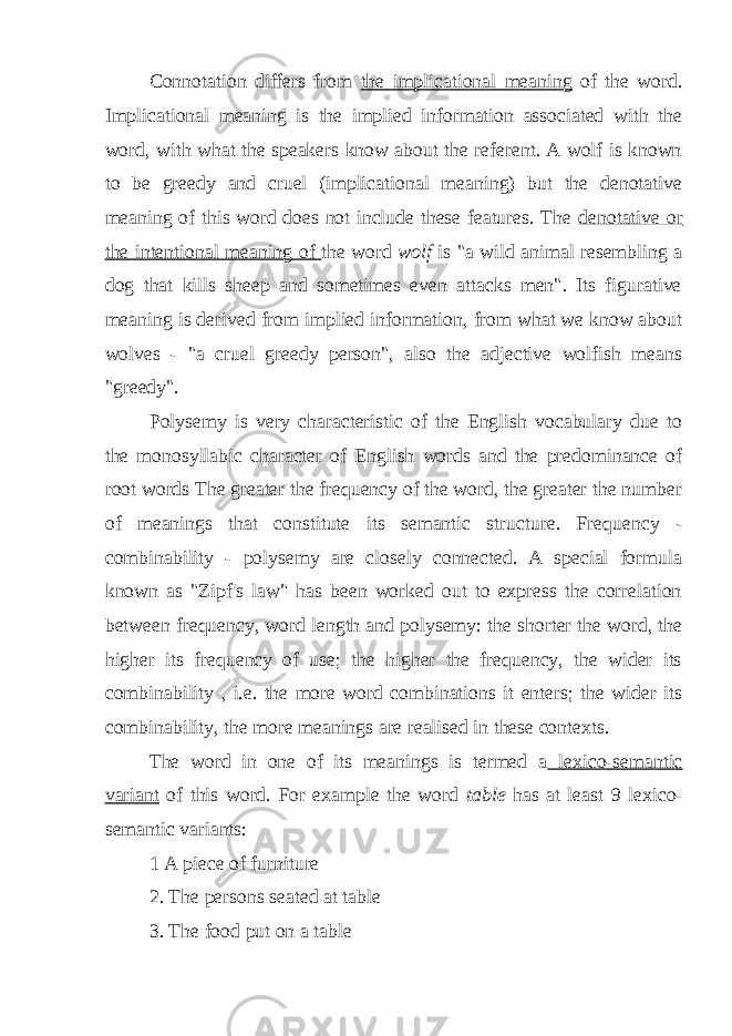Connotation differs from the implicational meaning of the word. Implicational meaning is the implied information associated with the word, with what the speakers know about the referent. A wolf is known to be greedy and cruel (implicational meaning) but the denotative meaning of this word does not include these features. The denotative or the intentional meaning of the word wolf is &#34;a wild animal resembling a dog that kills sheep and sometimes even attacks men&#34;. Its figurative meaning is derived from implied information, from what we know about wolves - &#34;a cruel greedy person&#34;, also the adjective wolfish means &#34;greedy&#34;. Polysemy is very characteristic of the English vocabulary due to the monosyllabic character of English words and the predominance of root words The greater the frequency of the word, the greater the number of meanings that constitute its semantic structure. Frequency - combinability - polysemy are closely connected. A special formula known as &#34; Zipf&#39;s law&#34; has been worked out to express the correlation between frequency, word length and polysemy: the shorter the word, the higher its frequency of use; the higher the frequency, the wider its combinability , i.e. the more word combinations it enters; the wider its combinability, the more meanings are realised in these contexts. The word in one of its meanings is termed a lexico-semantic variant of this word. For example the word table has at least 9 lexico- semantic variants: 1 A piece of furniture 2. The persons seated at table 3. The food put on a table 