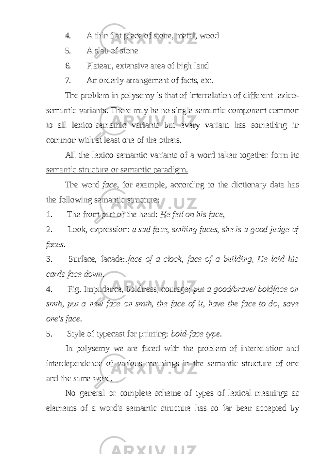 4. A thin flat piece of stone, metal, wood 5. A slab of stone 6. Plateau, extensive area of high land 7. An orderly arrangement of facts, etc. The problem in polysemy is that of interrelation of different lexico- semantic variants. There may be no single semantic component common to all lexico-semantic variants but every variant has something in common with at least one of the others. All the lexico-semantic variants of a word taken together form its semantic structure or semantic paradigm. The word face, for example, according to the dictionary data has the following semantic structure: 1. The front part of the head: He fell on his face, 2. Look, expression: a sad face, smiling faces, she is a good judge of faces. 3. Surface, facade: .face of a clock, face of a building, He laid his cards face down. 4. Fig. Impudence, boldness, courage; put a good/brave/ boldface on smth, put a new face on smth, the face of it, have the face to do , save one&#39;s face. 5. Style of typecast for printing: bold-face type. In polysemy we are faced with the problem of interrelation and interdependence of various meanings in the semantic structure of one and the same word. No general or complete scheme of types of lexical meanings as elements of a word&#39;s semantic structure has so far been accepted by 