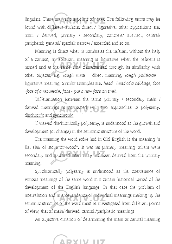 linguists. There are various points of view. The following terms may be found with different authors: direct / figurative, other oppositions are: main / derived; primary / secondary; concrete/ abstract; central/ peripheral; general/ special; narrow / extended and so on. Meaning is direct when it nominates the referent without the help of a context, in isolation; meaning is figurative when the referent is named and at the same time characterised through its similarity with other objects, e.g. tough meat - direct meaning, tough politician - figurative meaning. Similar examples are: head - head of a cabbage, foot -foot of a mountain, face - put a new face on smth. Differentiation between the terms primary / secondary main / derived meanings is connected with two approaches to polysemy: d iachronic and synchronic . &#39; If viewed diachronically polysemy, is understood as the growth and development (or change) in the semantic structure of the word. The meaning the word table had in Old English is the meaning &#34;a flat slab of stone or wood&#34;. It was its primary meaning, others were secondary and appeared later. They had been derived from the primary meaning. Synchronically polysemy is understood as the coexistence of various meanings of the same word at a certain historical period of the development of the English language. In that case the problem of interrelation and interdependence of individual meanings making up the semantic structure of the word must be investigated from different points of view, that of main/ derived, central /peripheric meanings. An objective criterion of determining the main or central meaning 