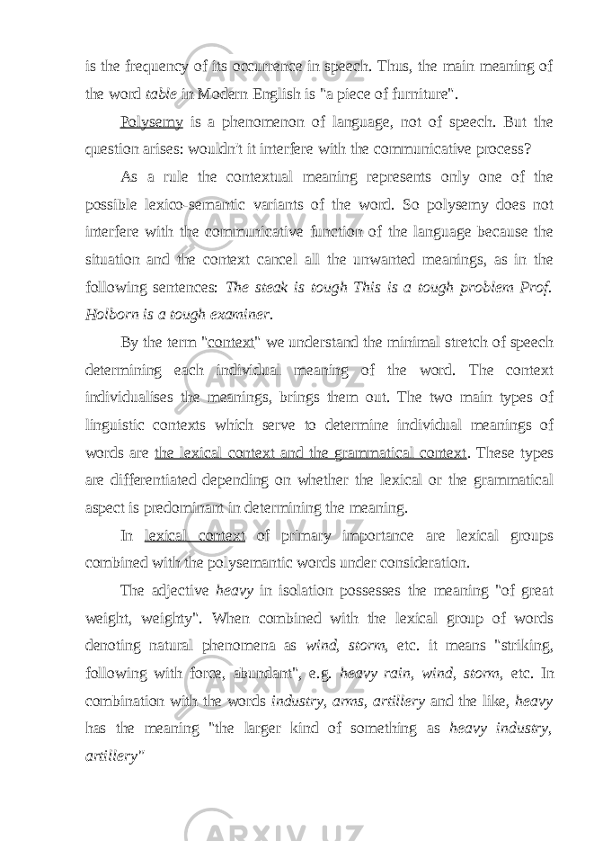 is the frequency of its occurrence in speech. Thus, the main meaning of the word table in Modern English is &#34;a piece of furniture&#34;. Polysemy is a phenomenon of language, not of speech. But the question arises: wouldn&#39;t it interfere with the communicative process? As a rule the contextual meaning represents only one of the possible lexico-semantic variants of the word. So polysemy does not interfere with the communicative function of the language because the situation and the context cancel all the unwanted meanings, as in the following sentences: The steak is tough This is a tough problem Prof. Holborn is a tough examiner. By the term &#34; context &#34; we understand the minimal stretch of speech determining each individual meaning of the word. The context individualises the meanings, brings them out. The two main types of linguistic contexts which serve to determine individual meanings of words are the lexical context and the grammatical context . These types are differentiated depending on whether the lexical or the grammatical aspect is predominant in determining the meaning. In lexical context of primary importance are lexical groups combined with the polysemantic words under consideration. The adjective heavy in isolation possesses the meaning &#34;of great weight, weighty&#34;. When combined with the lexical group of words denoting natural phenomena as wind, storm, etc. it means &#34;striking, following with force, abundant&#34;, e.g. heavy rain, wind, storm, etc. In combination with the words industry, arms, artillery and the like, heavy has the meaning &#34;the larger kind of something as heavy industry, artillery&#34; 