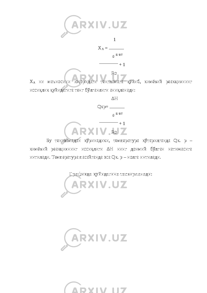  1 Х А = ---------------- e E/ RT -------------------- + 1 Ro Х А ни маъносини юқоридаги тенгламага қўйиб, кимёвий реакциянинг иссиқлик қуйидагига тенг бўлганлиги аниқланади: ∆H Qкр= ---------------- e E/ RT -------------------- + 1 Ro Бу тенгламадан кўринадики, температура кўтарилганда Qк. р – кимёвий реакциянинг иссиқлиги ∆H нинг доимий бўлган натижасига интилади. Температура пасайганда эса Qк. р – нолга интилади. Графикда қуйидагича тасвирланади : 