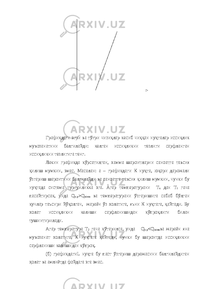 Графикдаги эгри ва тўғри чизиқлар кесиб чиққан нуқталар иссиқлик мувозанатини белгилайди: келган иссиқликни тезлиги сарфланган иссиқликни тезлигига тенг. Лекин графикда кўрсатилган, хамма шароитларни саноатга тавсия қилиш мумкин, эмас. Масалан: а – графикдаги К нуқта, юқори даражали ўзгариш шароитини белгилайди ва саноатга тавсия қилиш мумкин, чунки бу нуқтада система турғунликка эга. Агар температурани Т к дан Т 1 гача пасайтирсак, унда Q к.р  Q конв ва температурани ўзгаришига сабаб бўлган кучлар таъсири йўқолгач, жараён ўз холатига, яъни К нуқтага, қайтади. Бу холат иссиқликни келиши сарфланишидан кўпроқлиги билан тушинтирилади. Агар температура Т 2 гача кўтарилса, унда Q к.р  Q конв ва жараён яна мувозанат холатига, К нуқтага қайтади, чунки бу шароитда иссиқликни сарфланиши келишидан кўпроқ. (б) графикдагиL нуқта бу паст ўзгариш даражасини белгилайдиган ҳолат ва амлиётда фойдага эга эмас. 