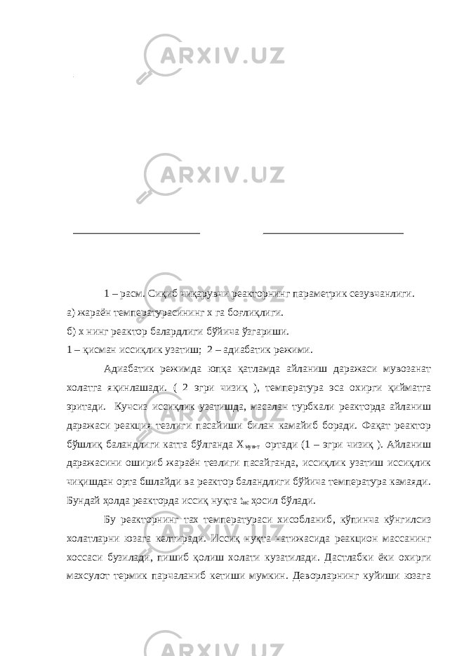 1 – расм. Сиқиб чиқарувчи реакторнинг параметрик сезувчанлиги. а) жараён температурасининг х га боғлиқлиги. б) х нинг реактор балардлиги бўйича ўзгариши. 1 – қисман иссиқлик узатиш; 2 – адиабатик режими. Адиабатик режимда юпқа қатламда айланиш даражаси мувозанат холатга яқинлашади. ( 2 эгри чизиқ ), температура эса охирги қийматга эритади. Кучсиз иссиқлик узатишда, масалан турбкали реакторда айланиш даражаси реакция тезлиги пасайиши билан камайиб боради. Фақат реактор бўшлиқ баландлиги катта бўлганда Х мув-т ортади (1 – эгри чизиқ ). Айланиш даражасини ошириб жараён тезлиги пасайганда, иссиқлик узатиш иссиқлик чиқишдан орта бшлайди ва реактор баландлиги бўйича температура камаяди. Бундай ҳолда реакторда иссиқ нуқта t ис ҳосил бўлади. Бу реакторнинг тах температураси хисобланиб , кўпинча кўнгилсиз холатларни юзага келтиради. И ссиқ нуқта натижасида реакцион массанинг хоссаси бузилади, пишиб қолиш холати кузатилади. Дастлабки ёки охирги махсулот термик парчаланиб кетиши мумкин. Деворларнинг куйиши юзага 