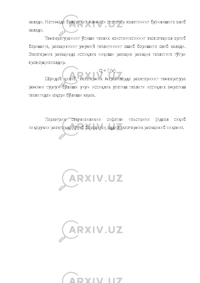 келади. Натижада буларнинг хаммаси статонар холатининг бузилишига олиб келади. Температуранинг ўсиши тезлик константасининг экспотециал ортиб боришига, реакциянинг умумий тезлигининг ошиб боришига олиб келади. Экзотермик реакцияда иссиқлик чиқиши реакция реакция тезлигига тўғри пропорционалдир. Q = f ( v ) Шундай қилиб, экзотермик жараёнларда реакторнинг температура режими турғун бўлиши учун иссиқлик узатиш тезлиги иссиқлик ажратиш тезлигидан юқори бўлиши керак. Параетрик сезувчанликни сифатли таъсирини (идеал сиқиб чиқарувчи реакторда ) ўтиб борадиган оддий экзотермик реакцияиб чиқамиз. 