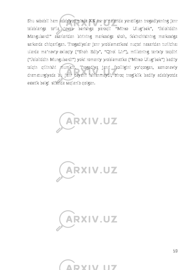 Shu sababli ham adabiyotimizda XX asr o‘rtalarida yaratilgan tragediyaning janr talablariga to‘la javob berishga yaroqli “Mirzo Ulug‘bek”, “Jaloliddin Manguberdi” asarlaridan birining markaziga shoh, ikkinchisining markaziga sarkarda chiqarilgan. Tragediyalar janr problematikasi nuqtai nazaridan turlicha: ularda ma’naviy-axloqiy (“Shoh Edip”, “Qirol Lir”), millatning tarixiy taqdiri (“Jaloliddin Munguberdi”) yoki romaniy problematika (“Mirzo Ulug‘bek”) badiiy talqin qilinishi mumkin. Tragediya janri faolligini yo‘qotgan, zamonaviy dramaturgiyada bu janr deyarli ishlanmaydi, biroq tragiklik badiiy adabiyotda estetik belgi sifatida saqlanib qolgan. 59 