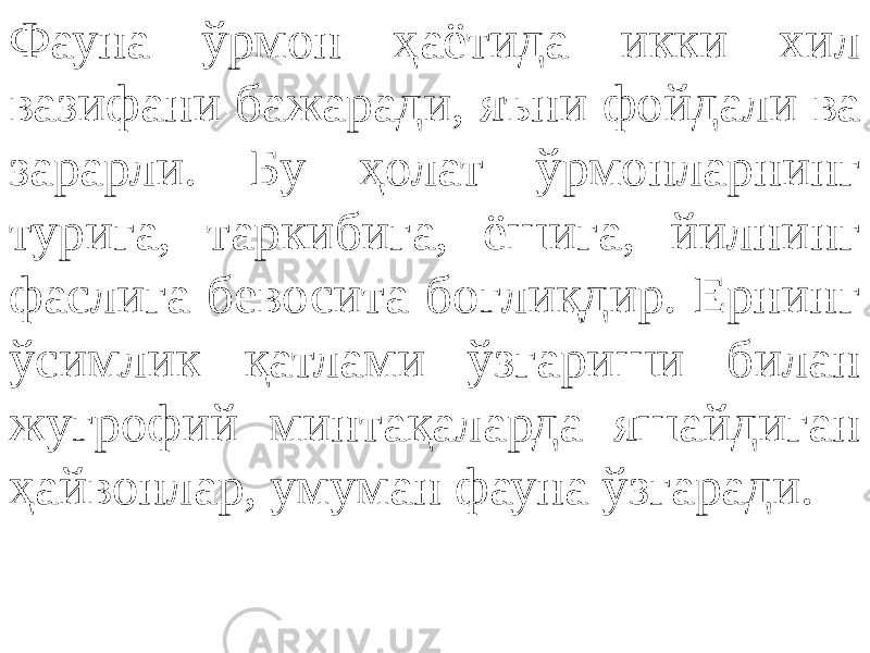 Фауна ўрмон ҳаётида икки хил вазифани бажаради, яъни фойдали ва зарарли. Бу ҳолат ўрмонларнинг турига, таркибига, ёшига, йилнинг фаслига бевосита боғлиқдир. Ернинг ўсимлик қатлами ўзгариши билан жуғрофий минтақаларда яшайдиган ҳайвонлар, умуман фауна ўзгаради. 