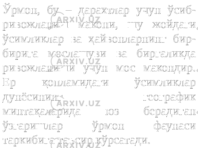 Ўрмон, бу – дарахтлар учун ўсиб- ривожланиш макони, шу жойдаги ўсимликлар ва ҳайвонларнинг бир- бирига мослашуви ва биргаликда ривожланиши учун мос макондир. Ер қопламидаги ўсимликлар дунёсининг географик минтақаларида юз берадиган ўзгаришлар ўрмон фаунаси таркибига таъсир кўрсатади. 