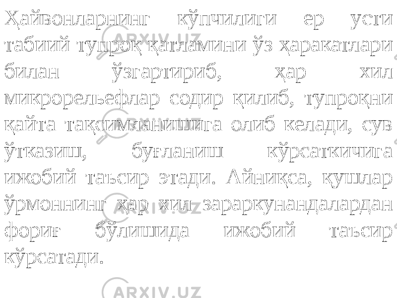 Ҳайвонларнинг кўпчилиги ер усти табиий тупроқ қатламини ўз ҳаракатлари билан ўзгартириб, ҳар хил микрорельефлар содир қилиб, тупроқни қайта тақсимланишига олиб келади, сув ўтказиш, буғланиш кўрсаткичига ижобий таъсир этади. Айниқса, қушлар ўрмоннинг ҳар хил зараркунандалардан фориғ бўлишида ижобий таъсир кўрсатади. 