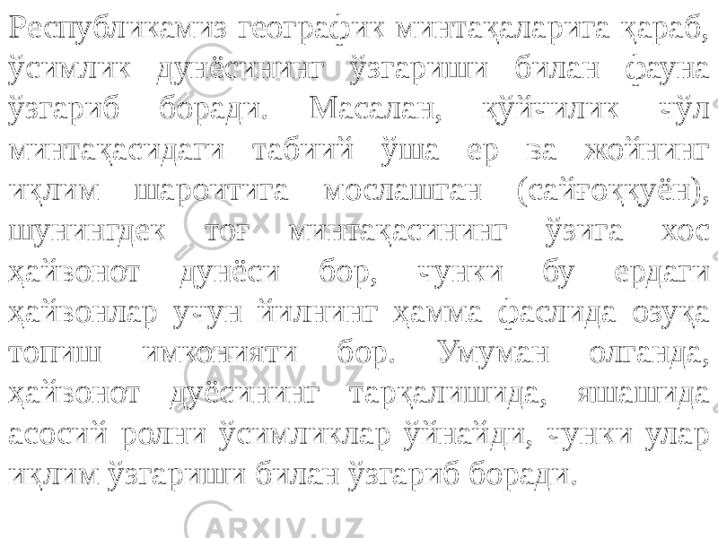 Республикамиз географик минтақаларига қараб, ўсимлик дунёсининг ўзгариши билан фауна ўзгариб боради. Масалан, қўйчилик чўл минтақасидаги табиий ўша ер ва жойнинг иқлим шароитига мослашган (сайғоққуён), шунингдек тоғ минтақасининг ўзига хос ҳайвонот дунёси бор, чунки бу ердаги ҳайвонлар учун йилнинг ҳамма фаслида озуқа топиш имконияти бор. Умуман олганда, ҳайвонот дуёсининг тарқалишида, яшашида асосий ролни ўсимликлар ўйнайди, чунки улар иқлим ўзгариши билан ўзгариб боради. 