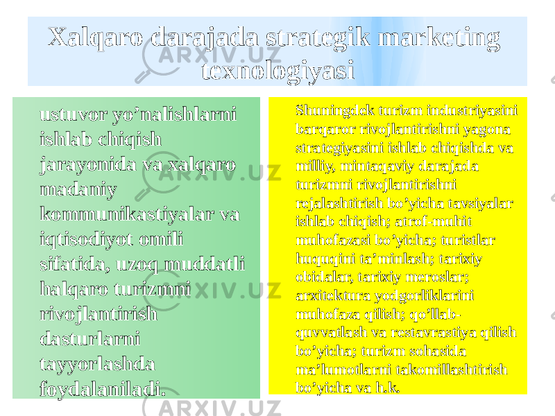 Xalqaro darajada strategik marketing texnologiyasi ustuvor yo’nalishlarni ishlab chiqish jarayonida va xalqaro madaniy kommunikastiyalar va iqtisodiyot omili sifatida, uzoq muddatli halqaro turizmni rivojlantirish dasturlarni tayyorlashda foydalaniladi. Shuningdek turizm industriyasini barqaror rivojlantirishni yagona strategiyasini ishlab chiqishda va milliy, mintaqaviy darajada turizmni rivojlantirishni rejalashtirish bo’yicha tavsiyalar ishlab chiqish; atrof-muhit muhofazasi bo’yicha; turistlar huquqini ta’minlash; tarixiy obidalar, tarixiy meroslar; arxitektura yodgorliklarini muhofaza qilish; qo’llab- quvvatlash va restavrastiya qilish bo’yicha; turizm sohasida ma’lumotlarni takomillashtirish bo’yicha va h.k. 