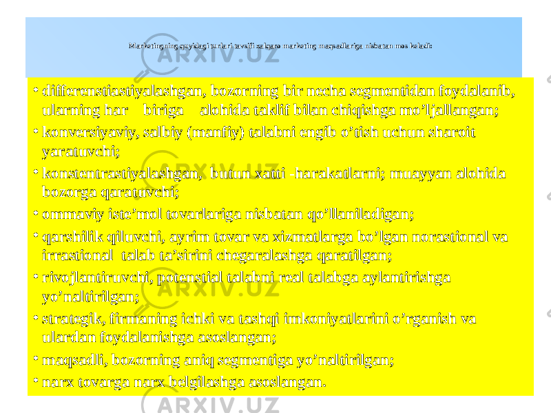  Marketingning quyidagi turlari tavsifi xalqaro marketing maqsadlariga nisbatan mos keladi: • differenstiastiyalashgan, bozorning bir necha segmentidan foydalanib, ularning har biriga alohida taklif bilan chiqishga mo’ljallangan; • konversiyaviy, salbiy (manfiy) talabni engib o’tish uchun sharoit yaratuvchi; • konstentrastiyalashgan, butun xatti -harakatlarni; muayyan alohida bozorga qaratuvchi; • ommaviy iste’mol tovarlariga nisbatan qo’llaniladigan; • qarshilik qiluvchi, ayrim tovar va xizmatlarga bo’lgan norastional va irrastional talab ta’sirini chegaralashga qaratilgan; • rivojlantiruvchi, potenstial talabni real talabga aylantirishga yo’naltirilgan; • strategik, firmaning ichki va tashqi imkoniyatlarini o’rganish va ulardan foydalanishga asoslangan; • maqsadli, bozorning aniq segmentiga yo’naltirilgan; • narx tovarga narx belgilashga asoslangan. 