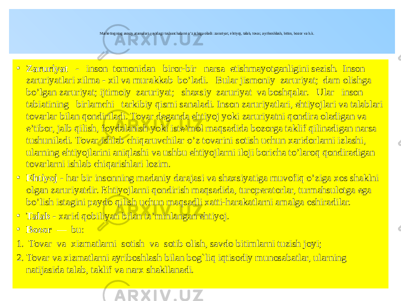  Marketingning asosiy atamalari quyidagi tushunchalarni o’z ichiga oladi: zaruriyat, ehtiyoj, talab, tovar, ayriboshlash, bitim, bozor va h.k. • Zaruriyat - inson tomonidan biror-bir narsa etishmayotganligini sezish. Inson zaruriyatlari xilma - xil va murakkab bo’ladi. Bular jismoniy zaruriyat; dam olishga bo’lgan zaruriyat; ijtimoiy zaruriyat; shaxsiy zaruriyat va boshqalar. Ular inson tabiatining birlamchi tarkibiy qismi sanaladi. Inson zaruriyatlari, ehtiyojlari va talablari tovarlar bilan qondiriladi. Tovar deganda ehtiyoj yoki zaruriyatni qondira oladigan va e’tibor, jalb qilish, foydalanish yoki iste’mol maqsadida bozorga taklif qilinadigan narsa tushuniladi. Tovar ishlab chiqaruvchilar o’z tovarini sotish uchun xaridorlarni izlashi, ularning ehtiyojlarini aniqlashi va ushbu ehtiyojlarni iloji boricha to’laroq qondiradigan tovarlarni ishlab chiqarishlari lozim. • Ehtiyoj - har bir insonning madaniy darajasi va shaxsiyatiga muvofiq o’ziga xos shaklni olgan zaruriyatdir. Ehtiyojlarni qondirish maqsadida, turoperatorlar, turmahsulotga ega bo’lish istagini paydo qilish uchun maqsadli xatti-harakatlarni amalga oshiradilar. • Talab - xarid qobiliyati bilan ta’minlangan ehtiyoj. • Bozor — bu: 1. Tovar va xizmatlarni sotish va sotib olish, savdo bitimlarni tuzish joyi; 2. Tovar va xizmatlarni ayriboshlash bilan bog`liq iqtisodiy munosabatlar, ularning natijasida talab, taklif va narx shakllanadi. 