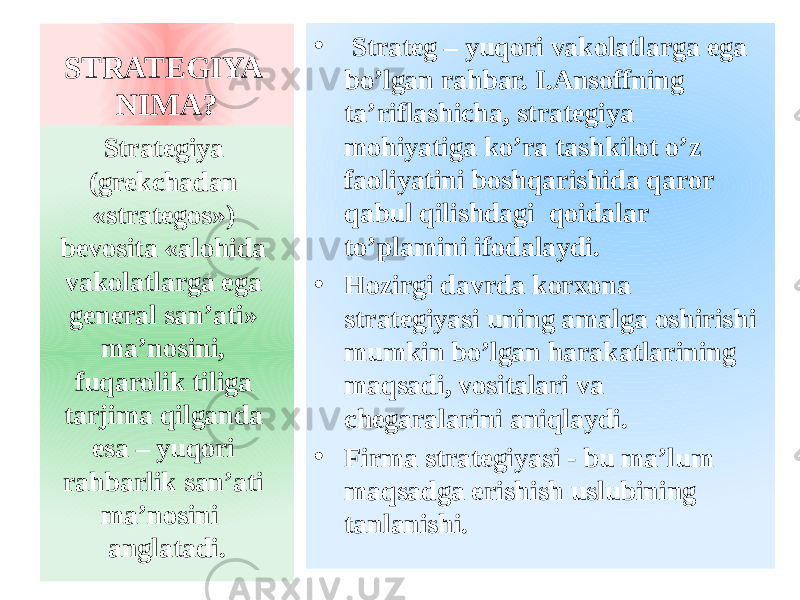 STRATEGIYA NIMA? • Strateg – yuqori vakolatlarga ega bo’lgan rahbar. I.Ansoffning ta’riflashicha, strategiya mohiyatiga ko’ra tashkilot o’z faoliyatini boshqarishida qaror qabul qilishdagi qoidalar to’plamini ifodalaydi. • Hozirgi davrda korxona strategiyasi uning amalga oshirishi mumkin bo’lgan harakatlarining maqsadi, vositalari va chegaralarini aniqlaydi. • Firma strategiyasi - bu ma’lum maqsadga erishish uslubining tanlanishi.Strategiya (grekchadan «strategos») bevosita «alohida vakolatlarga ega general san’ati» ma’nosini, fuqarolik tiliga tarjima qilganda esa – yuqori rahbarlik san’ati ma’nosini anglatadi. 