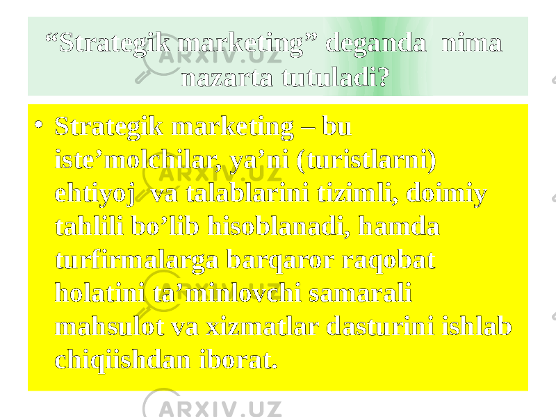  “ Strategik marketing” deganda nima nazarta tutuladi? • Strategik marketing – bu iste’molchilar, ya’ni (turistlarni) ehtiyoj va talablarini tizimli, doimiy tahlili bo’lib hisoblanadi, hamda turfirmalarga barqaror raqobat holatini ta’minlovchi samarali mahsulot va xizmatlar dasturini ishlab chiqiishdan iborat. 