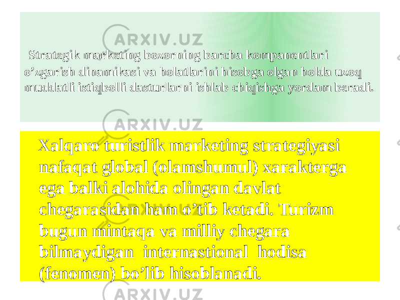  Strategik marketing bozorning barcha kompanentlari o’zgarish dinamikasi va holatlarini hisobga olgan holda uzoq muddatli istiqbolli dasturlarni ishlab chiqishga yordam beradi. Xalqaro turistlik marketing strategiyasi nafaqat global (olamshumul) xarakterga ega balki alohida olingan davlat chegarasidan ham o’tib ketadi. Turizm bugun mintaqa va milliy chegara bilmaydigan internastional hodisa (fenomen) bo’lib hisoblanadi. 