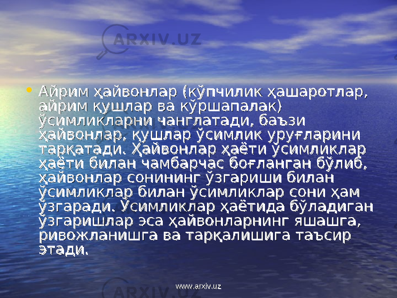 • Айрим ҳайвонлар (кўпчилик ҳашаротлар, Айрим ҳайвонлар (кўпчилик ҳашаротлар, айрим қушлар ва кўршапалак) айрим қушлар ва кўршапалак) ўсимликларни чанглатади, баъзи ўсимликларни чанглатади, баъзи ҳайвонлар, қушлар ўсимлик уруғларини ҳайвонлар, қушлар ўсимлик уруғларини тарқатади. Ҳайвонлар ҳаёти ўсимликлар тарқатади. Ҳайвонлар ҳаёти ўсимликлар ҳаёти билан чамбарчас боғланган бўлиб, ҳаёти билан чамбарчас боғланган бўлиб, ҳайвонлар сонининг ўзгариши билан ҳайвонлар сонининг ўзгариши билан ўсимликлар билан ўсимликлар сони ҳам ўсимликлар билан ўсимликлар сони ҳам ўзгаради. Ўсимликлар ҳаётида бўладиган ўзгаради. Ўсимликлар ҳаётида бўладиган ўзгаришлар эса ҳайвонларнинг яшашга, ўзгаришлар эса ҳайвонларнинг яшашга, ривожланишга ва тарқалишига таъсир ривожланишга ва тарқалишига таъсир этади.этади. www.arxiv.uzwww.arxiv.uz 