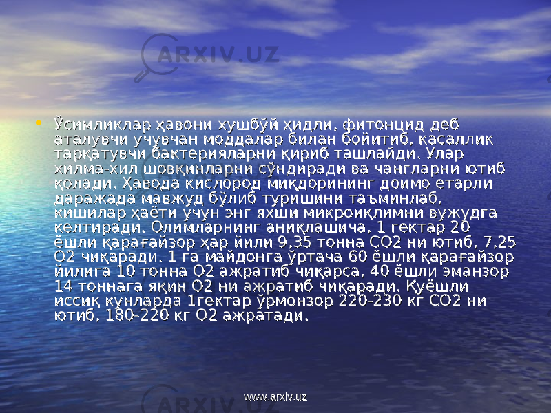 • Ўсимликлар ҳавони хушбўй ҳидли, фитонцид деб Ўсимликлар ҳавони хушбўй ҳидли, фитонцид деб аталувчи учувчан моддалар билан бойитиб, касаллик аталувчи учувчан моддалар билан бойитиб, касаллик тарқатувчи бактерияларни қириб ташлайди. Улар тарқатувчи бактерияларни қириб ташлайди. Улар хилма-хил шовқинларни сўндиради ва чангларни ютиб хилма-хил шовқинларни сўндиради ва чангларни ютиб қолади. Ҳавода кислород миқдорининг доимо етарли қолади. Ҳавода кислород миқдорининг доимо етарли даражада мавжуд бўлиб туришини таъминлаб, даражада мавжуд бўлиб туришини таъминлаб, кишилар ҳаёти учун энг яхши микроиқлимни вужудга кишилар ҳаёти учун энг яхши микроиқлимни вужудга келтиради. Олимларнинг аниқлашича, 1 гектар 20 келтиради. Олимларнинг аниқлашича, 1 гектар 20 ёшли қарағайзор ҳар йили 9,35 тонна СО2 ни ютиб, 7,25 ёшли қарағайзор ҳар йили 9,35 тонна СО2 ни ютиб, 7,25 О2 чиқаради. 1 га майдонга ўртача 60 ёшли қарағайзор О2 чиқаради. 1 га майдонга ўртача 60 ёшли қарағайзор йилига 10 тонна О2 ажратиб чиқарса, 40 ёшли эманзор йилига 10 тонна О2 ажратиб чиқарса, 40 ёшли эманзор 14 тоннага яқин О2 ни ажратиб чиқаради. Қуёшли 14 тоннага яқин О2 ни ажратиб чиқаради. Қуёшли иссиқ кунларда 1гектар ўрмонзор 220-230 кг СО2 ни иссиқ кунларда 1гектар ўрмонзор 220-230 кг СО2 ни ютиб, 180-220 кг О2 ажратади.ютиб, 180-220 кг О2 ажратади. www.arxiv.uzwww.arxiv.uz 