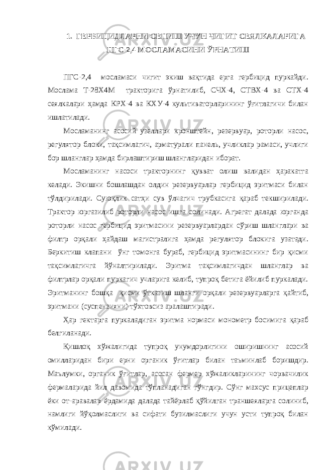 1. ГЕРБИЦИДЛАРНИ СЕПИШ УЧУН ЧИГИТ СЕЯЛКАЛАРИГА ПГС-2,4 МОСЛАМАСИНИ ЎРНАТИШ ПГС-2,4 мосламаси чигит экиш вақтида ерга гербицид пуркайди. Мослама Т-28Х4М тракторига ўрнатилиб, СЧХ-4, СТВХ-4 ва СТХ-4 сеялкалари ҳамда КРХ-4 ва КХУ-4 культиваторларининг ўғитлагичи билан ишлатилади. Мосламанинг асосий узеллари кронштейн, резервуар, роторли насос, регулятор блоки, тақсимлагич, арматурали панель, учликлар рамаси, учлиги бор шланглар ҳамда бирлаштириш шлангларидан иборат. Мосламанинг насоси тракторнинг қувват олиш валидан ҳаракатга келади. Экишни бошлашдан олдин резервуарлар гербицид эритмаси билан тўлдирилади. Суюқлик сатҳи сув ўлчагич трубкасига қараб текширилади. Трактор юргазилиб роторли насос ишга солинади. Агрегат далада юрганда роторли насос гербицид эритмасини резервуарлардан сўриш шланглари ва филтр орқали ҳайдаш магистралига ҳамда регулятор блокига узатади. Беркитиш клапани ўнг томонга бураб, гербицид эритмасининг бир қисми тақсимлагичга йўналтирилади. Эритма тақсимлагичдан шланглар ва филтрлар орқали пуркагич учларига келиб, тупроқ бетига ёйилиб пуркалади. Эритманинг бошқа қисми ўтказиш шланги орқали резервуарларга қайтиб, эритмани (суспензияни) тўхтовсиз аралаштиради. Ҳар гектарга пуркаладиган эритма нормаси монометр босимига қараб белгиланади. Қишлоқ хўжалигида тупроқ унумдорлигини оширишнинг асосий омилларидан бири ерни органик ўғитлар билан таъминлаб боришдир. Маълумки, органик ўғитлар, асосан фермер хўжаликларининг чорвачилик фермаларида йил давомида тўпланадиган гўнгдир. Сўнг махсус прицеплар ёки от-аравалар ёрдамида далада тайёрлаб қўйилган траншеяларга солиниб, намлиги йўқолмаслиги ва сифати бузилмаслиги учун усти тупроқ билан кўмилади. 