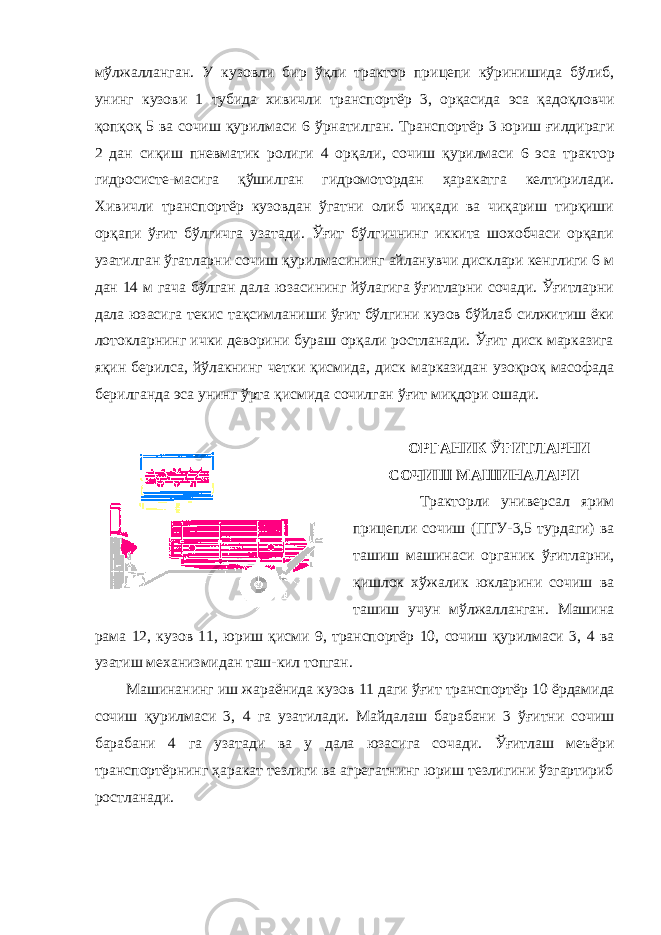 мўлжалланган. У кузовли бир ўқли трактор прицепи кўринишида бўлиб, унинг кузови 1 тубида хивичли транспортёр 3, орқасида эса қадоқловчи қопқоқ 5 ва сочиш қурилмаси 6 ўрнатилган. Транспортёр 3 юриш ғилдираги 2 дан сиқиш пневматик ролиги 4 орқали, сочиш қурилмаси 6 эса трактор гидросисте-масига қўшилган гидромотордан ҳаракатга келтирилади. Хивичли транспортёр кузовдан ўгатни олиб чиқади ва чиқариш тирқиши орқапи ўғит бўлгичга узатади. Ўғит бўлгичнинг иккита шохобчаси орқапи узатилган ўгатларни сочиш қурилмасининг айланувчи дисклари кенглиги 6 м дан 14 м гача бўлган дала юзасининг йўлагига ўғитларни сочади. Ўғитларни дала юзасига текис тақсимланиши ўғит бўлгини кузов бўйлаб силжитиш ёки лотокларнинг ички деворини бураш орқали ростланади. Ўғит диск марказига яқин берилса, йўлакнинг четки қисмида, диск марказидан узоқроқ масофада берилганда эса унинг ўрта қисмида сочилган ўғит миқдори ошади. ОРГАНИК ЎҒИТЛАРНИ СОЧИШ МАШИНАЛАРИ Тракторли универсал ярим прицепли сочиш (ПТУ-3,5 турдаги) ва ташиш машинаси органик ўғитларни, қишлок хўжалик юкларини сочиш ва ташиш учун мўлжалланган. Машина рама 12, кузов 11, юриш қисми 9, транспортёр 10, сочиш қурилмаси 3, 4 ва узатиш механизмидан таш-кил топган. Машинанинг иш жараёнида кузов 11 даги ўғит транспортёр 10 ёрдамида сочиш қурилмаси 3, 4 га узатилади. Майдалаш барабани 3 ўғитни сочиш барабани 4 га узатади ва у дала юзасига сочади. Ўғитлаш меъёри транспортёрнинг ҳаракат тезлиги ва агрегатнинг юриш тезлигини ўзгартириб ростланади. 