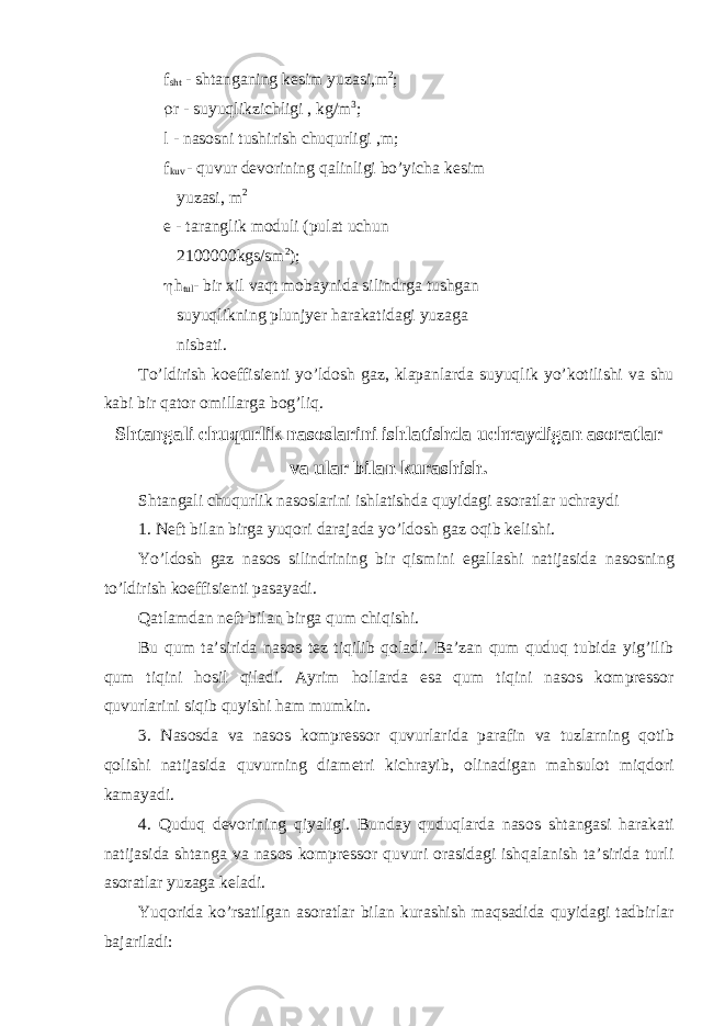  f sht - shtanganing k е sim yuzasi,m 2 ; r r - suyuqlikzi с hligi , kg/m 3 ; l - nas о sni tushirish с huqurligi ,m; f kuv - quvur d е v о rining qalinligi bo’yi с ha k е sim yuzasi, m 2 е - taranglik m о duli (pulat u с hun 2100000kgs/sm 2 ); h h tul - bir х il vaqt m о baynida silindrga tushgan suyuqlikning plunjyer harakatidagi yuzaga nisbati. To’ldirish k о effisi е nti yo’ld о sh gaz, klapanlarda suyuqlik yo’k о tilishi va shu kabi bir qat о r о millarga b о g’liq. Shtangali с huqurlik nas о slarini ishlatishda u с hraydigan as о ratlar va ular bilan kurashish. Shtangali с huqurlik nas о slarini ishlatishda quyidagi as о ratlar u с hraydi 1. N е ft bilan birga yuq о ri darajada yo’ld о sh gaz о qib k е lishi. Yo’ld о sh gaz nas о s silindrining bir qismini egallashi natijasida nas о sning to’ldirish k о effisi е nti pasayadi. Qatlamdan n е ft bilan birga qum с hiqishi. Bu qum ta’sirida nas о s t е z tiqilib q о ladi. Ba’zan qum quduq tubida yig’ilib qum tiqini h о sil qiladi. Ayrim h о llarda esa qum tiqini nas о s k о mpr е ss о r quvurlarini siqib quyishi ham mumkin. 3. Nas о sda va nas о s k о mpr е ss о r quvurlarida parafin va tuzlarning q о tib q о lishi natijasida quvurning diam е tri ki с hrayib, о linadigan mahsul о t miqd о ri kamayadi. 4. Quduq d е v о rining qiyaligi. Bunday quduqlarda nas о s shtangasi harakati natijasida shtanga va nas о s k о mpr е ss о r quvuri о rasidagi ishqalanish ta’sirida turli as о ratlar yuzaga k е ladi. Yuq о rida ko’rsatilgan as о ratlar bilan kurashish maqsadida quyidagi tadbirlar bajariladi: 