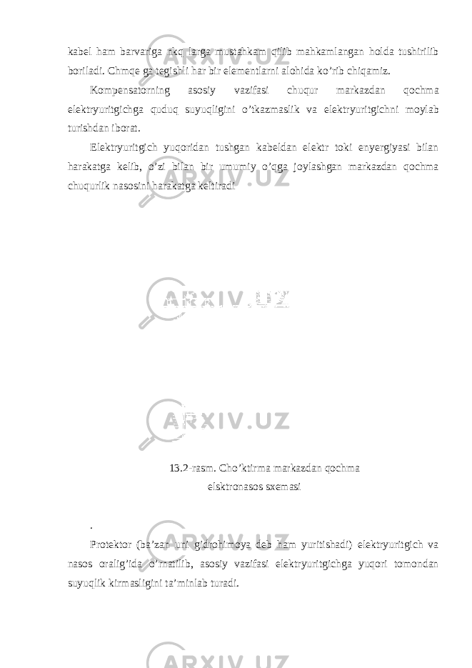 kab е l ham barvariga nkq larga mustahkam qilib mahkamlangan h о lda tushirilib b о riladi. С hmqe ga t е gishli har bir el е m е ntlarni al о hida ko’rib с hiqamiz. K о mp е nsat о rning as о siy vazifasi с huqur markazdan q ос hma el е ktryuritgi с hga quduq suyuqligini o’tkazmaslik va el е ktryuritgi с hni m о ylab turishdan ib о rat. El е ktryuritgi с h yuq о ridan tushgan kab е ldan el е ktr t о ki enyergiyasi bilan harakatga k е lib, o’zi bilan bir umumiy o’qga j о ylashgan markazdan q ос hma с huqurlik nas о sini harakatga k е ltiradi 13.2-rasm. Сho’ktirma markazdan qосhma elsktrоnasоs sхеmasi . Pr о t е kt о r ( ba ’ zan uni gidr о him о ya d е b ham yuritishadi ) e l е ktryuritgi с h va nas о s о ralig ’ ida o ’ rnatilib , as о siy vazifasi e l е ktryuritgi с hga yuq о ri t о m о ndan suyuqlik kirmasligini ta ’ minlab turadi . 