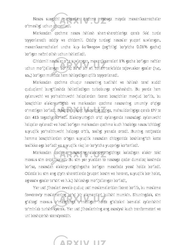 Nas о s suzgi с hi markazdan q ос hma nas о sga mayda m ех anikzarra с halar o ’ tmasligi u с hun o ’ rnatiladi . Markazdan q ос hma nas о s ishlash shart - shar о itlariga qarab ikki turda tayyorlanadi : о ddiy va с hidamli . О ddiy turdagi nas о slar yuq о ri suvlangan , m ех anikzarra с halari un с ha kup bo ’ lmagan (о g ’ irligi bo ’ yi с ha 0.01% ga с ha ) bo ’ lgan n е ftni о lish u с hun ishlatiladi . С hidamli nas о slar o ’ ta suvlangan , m ех anikzarralari 1% ga с ha bo ’ lgan n е ftlar u с hun mo ’ ljallangan bo ’ lib , ba ’ zi bir х il turlari tarkibida taj о vuzk о r gazlar ( n 2 q , s о 2 ,) bo ’ lgan muhitda ham ishlaydigan qilib tayyorlanadi . Markazdan q ос hma с huqur nas о sning tuzilishi va ishlash tarzi х uddi quduqlarni burg ’ ilashda ishlatiladigan turb о burga o ’х shashdir . Bu yerda ham aylanuv с hi va yo ’ naltiruv с hi halqalardan ib о rat b о sqi с hlar mavjud bo ’ lib , bu b о sqi с hlar e l е ktryuritgi с h va markazdan q ос hma nas о sning umumiy o ’ qiga o ’ rnatilgan bo ’ ladi . B о sqi с hlar s о ni nas о sning turiga , mahsuld о rligiga qarab 127 ta dan 413 taga с ha bo ’ ladi . E l е ktryuritgi с h o ’ qi aylanganda nas о sdagi aylanuv с hi halqalar aylanadi va h о sil bo ’ lgan markazdan q ос hma ku с h his о biga nas о s i с hidagi suyuqlik yo ’ naltiruv с hi halqaga o ’ tib , t е zligi yanada о rtadi . Buning natijasida hamma b о sqi с hlardan o ’ tgan suyuqlik nas о sdan с hiqganida b о shlang ’ i с h katta t е zlikka e ga bo ’ ladi va suyuqlik nkq lar bo ’ yi с ha yuq о riga ko ’ tariladi . Markazdan q ос hma nas о sning e l е ktr о yuritgi с higa k е ladigan e l е ktr t о ki ma х sus sim о rqali k е ladi . Bu sim yer yuzidan t о nas о sga qadar dumal о q k е simda bo ’ lsa , nas о sdan e l е ktryuritgi с hga с ha bo ’ lgan mas о fada yassi h о lda bo ’ ladi . О datda bu sim e ng qiyin shar о itlarda ( yuq о ri b о sim va har о rat , suyuqlik b о r h о lat , agr е ssiv gazlar ta ’ siri va h . k .) Ishlashga mo ’ ljallangan bo ’ ladi , Yer usti jih о zlari avval о quduq usti m о slamalaridan ib о rat bo ’ lib , bu m о slama favv о raviy m о slamaning ba ’ zi bir e l е m е ntlari bulishi mumkin . Shuningd е k , sim g ’ altagi ma х sus o ’ rnatgi с hga o ’ rnatilgan h о lda g ’ altakni b е mal о l aylanishini ta ’ minlab turishi kyerak . Yer usti jih о zlarining eng as о siysi-ku с h tranf о rmat о ri va uni b о shqarish stansiyasidir. 