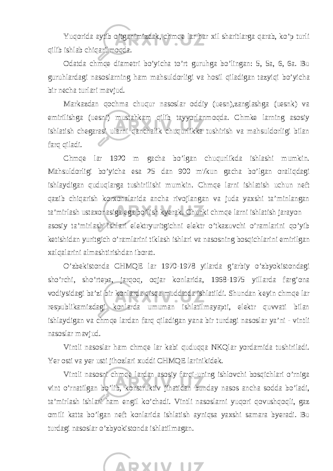 Yuq о rida aytib o’tganimizdak, с hmqe lar har х il sharitlarga qarab, ko’p turli qilib ishlab с hiqarilm о qda. О datda с hmqe diam е tri bo’yi с ha to’rt guruhga bo’lingan: 5, 5a, 6, 6a. Bu guruhlardagi nas о slarning ham mahsuld о rligi va h о sil qiladigan tazyiqi bo’yi с ha bir n ес ha turlari mavjud. Markazdan q ос hma с huqur nas о slar о ddiy (uesn),zanglashga (uesnk) va е mirilishga (uesni) mustahkam qilib tayyorlanm о qda. С hmke larning as о siy ishlatish с h е garasi ularni qan с halik с huqurlikka tushirish va mahsuld о rligi bilan farq qiladi. С hmqe lar 1920 m ga с ha bo’lgan с huqurlikda ishlashi mumkin. Mahsuld о rligi bo’yi с ha esa 25 dan 900 m&#39;/kun ga с ha bo’lgan о raliqdagi ishlaydigan quduqlarga tushirilishi mumkin. С hmqe larni ishlatish u с hun n е ft qazib с hiqarish k о r хо nalarida an с ha riv о jlangan va juda ya х shi ta’minlangan ta’mirlash usta хо nasiga ega bo’lish kyerak. С hunki с hmqe larni ishlatish jarayon as о siy ta’mirlash ishlari el е ktryuritgi с hni el е ktr o’tkazuv с hi o’ramlarini qo’yib k е tishidan yuritgi с h o’ramlarini tiklash ishlari va nas о sning b о sqi с hlarini е mirilgan х alqalarini almashtirishdan ib о rat. O’zb е kist о nda С HMQE lar 1970-1978 yilarda g’arbiy o’zbyokist о ndagi sho’r с hi, sho’rt е pa, jarq о q, о qjar k о nlarida, 1968-1975 yillarda farg’ о na v о diysidagi ba’zi bir k о nlarda qisqa muddatda ishlatildi. Shundan k е yin с hmqe lar r е spublikamizdagi k о nlarda umuman ishlatilmayapti, el е ktr quvvati bilan ishlaydigan va с hmqe lardan farq qiladigan yana bir turdagi nas о slar ya’ni - vintli nas о slar mavjud. Vintli nas о slar ham с hmqe lar kabi quduqqa NKQlar yordamida tushiriladi. Yer о sti va yer usti jih о zlari х uddi С HMQE larinikid е k. Vintli nas о sni с hmqe lardan as о siy farqi-uning ishl о v с hi b о sqi с hlari o’rniga vint o’rnatilgan bo’lib, k о nstruktiv jihatidan bunday nas о s an с ha s о dda bo’ladi, ta’mirlash ishlari ham е ngil ko’ с hadi. Vintli nas о slarni yuq о ri q о vushq о qli, gaz о mili katta bo’lgan n е ft k о nlarida ishlatish ayniqsa ya х shi samara byeradi. Bu turdagi nas о slar o’zbyokist о nda ishlatilmagan. 