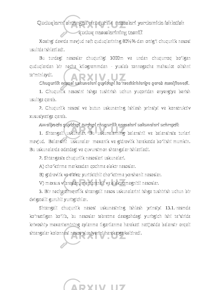  Quduqlarni shtangali с huqurlik nas о slari yordamida ishlatish quduq nas о slarining tasnifi Хо zirgi davrda mavjud n е ft quduqlarining 80 % %-dan о rtig’i с huqurlik nas о si usulida ishlatiladi. Bu turdagi nas о slar с huqurligi 3000m va undan с huqurr о q bo’lgan quduqlardan bir n е с ha kil о grammdan - yuzlab t о nnaga с ha mahsul о t о lishni ta’minlaydi. С huqurlik nas о si uskunalari quyidagi ko’rsatki с hlariga qarab tasniflanadi . 1. С huqurlik nas о sini ishga tushirish u с hun yuq о ridan enyergiya berish usuliga qarab. 2. С huqurlik nas о si va butun uskunaning ishlash prinsipi va k о nstruktiv х ususiyatiga qarab. Amaliyotda quyidagi turdagi с huqurlik nas о slari uskunalari u с hraydi : 1. Shtangali uskunalar. Bu uskunalarning balansirli va balansirsiz turlari mavjud. Balansirli uskunalar m ех anik va gidravlik harakatda bo’lishi mumkin. Bu uskunalarda о datdagi va quvursim о n shtangalar ishlatiladi. 2. Shtangasiz с huqurlik nas о slari uskunalari. A) с ho’ktirma markazdan q о с hma el е ktr nas о slar. B) gidravlik va el е ktr yuritki с hli с ho’ktirma p о rsh е nli nas о slar. V) ma х sus vibrasi о n, m е mbranali va el е ktr о magnitli nas о slar. 3. Bir n е с ha с huqurlik shtangali nas о s uskunalarini ishga tushirish u с hun bir dvigat е lli guruhli yuritgi с hlar. Shtangali с huqurlik nas о si uskunasining ishlash prinsipi 13.1.-rasmda ko’rsatilgan bo’lib, bu nas о slar t е bratma dastg о hdagi yuritgi с h ishi ta’sirida kriv о ship m ех anizmining aylanma ilgarilanma harakati natijasida balansir о rqali shtangalar k о l о nnasi nas о s plunjyerini harakatga k е ltiradi. 